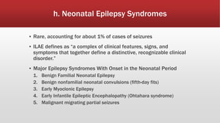 h. Neonatal Epilepsy Syndromes
▪ Rare, accounting for about 1% of cases of seizures
▪ ILAE defines as “a complex of clinical features, signs, and
symptoms that together define a distinctive, recognizable clinical
disorder.”
▪ Major Epilepsy Syndromes With Onset in the Neonatal Period
1. Benign Familial Neonatal Epilepsy
2. Benign nonfamilial neonatal convulsions (fifth-day fits)
3. Early Myoclonic Epilepsy
4. Early Infantile Epileptic Encephalopathy (Ohtahara syndrome)
5. Malignant migrating partial seizures
 