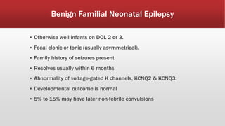 Benign Familial Neonatal Epilepsy
▪ Otherwise well infants on DOL 2 or 3.
▪ Focal clonic or tonic (usually asymmetrical).
▪ Family history of seizures present
▪ Resolves usually within 6 months
▪ Abnormality of voltage-gated K channels, KCNQ2 & KCNQ3.
▪ Developmental outcome is normal
▪ 5% to 15% may have later non-febrile convulsions
 