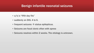 Benign infantile neonatal seizures
▪ a/k/a “fifth day fits”
▪ suddenly on DOL 4 to 6.
▪ frequent seizures  status epilepticus.
▪ Seizures are focal clonic often with apnea
▪ Seizures resolves within 2 weeks. The etiology is unknown.
 