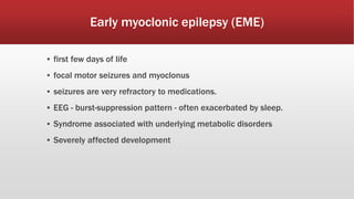 Early myoclonic epilepsy (EME)
▪ first few days of life
▪ focal motor seizures and myoclonus
▪ seizures are very refractory to medications.
▪ EEG - burst-suppression pattern - often exacerbated by sleep.
▪ Syndrome associated with underlying metabolic disorders
▪ Severely affected development
 