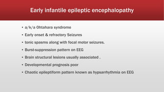 Early infantile epileptic encephalopathy
▪ a/k/a Ohtahara syndrome
▪ Early onset & refractory Seizures
▪ tonic spasms along with focal motor seizures.
▪ Burst-suppression pattern on EEG
▪ Brain structural lesions usually associated .
▪ Developmental prognosis poor
▪ Chaotic epileptiform pattern known as hypsarrhythmia on EEG
 