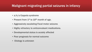 Malignant migrating partial seizures in infancy
▪ a/k/a Coppola syndrome
▪ Present from 1st to 10th month of age.
▪ Aggressively escalating Focal motor seizures
▪ Highly refractory to anticonvulsant medications.
▪ Developmental status is acutely affected
▪ Poor prognosis for normal outcome
▪ Etiology is unknown
 