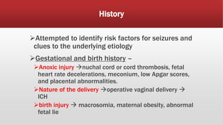 History
Attempted to identify risk factors for seizures and
clues to the underlying etiology
Gestational and birth history –
Anoxic injury nuchal cord or cord thrombosis, fetal
heart rate decelerations, meconium, low Apgar scores,
and placental abnormalities.
Nature of the delivery operative vaginal delivery 
ICH
birth injury  macrosomia, maternal obesity, abnormal
fetal lie
 