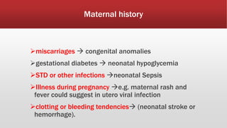Maternal history
miscarriages  congenital anomalies
gestational diabetes  neonatal hypoglycemia
STD or other infections neonatal Sepsis
Illness during pregnancy e.g. maternal rash and
fever could suggest in utero viral infection
clotting or bleeding tendencies (neonatal stroke or
hemorrhage).
 