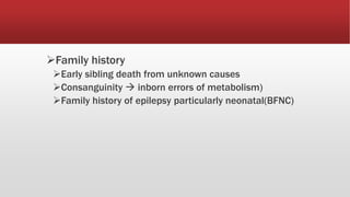 Family history
Early sibling death from unknown causes
Consanguinity  inborn errors of metabolism)
Family history of epilepsy particularly neonatal(BFNC)
 