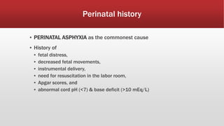 Perinatal history
▪ PERINATAL ASPHYXIA as the commonest cause
▪ History of
▪ fetal distress,
▪ decreased fetal movements,
▪ instrumental delivery,
▪ need for resuscitation in the labor room,
▪ Apgar scores, and
▪ abnormal cord pH (<7) & base deficit (>10 mEq/L)
 