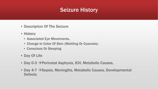 Seizure History
▪ Description Of The Seizure
▪ History
▪ Associated Eye Movements,
▪ Change In Color Of Skin (Mottling Or Cyanosis)
▪ Conscious Or Sleeping
▪ Day Of Life
▪ Day 0-3 Perinatal Asphyxia, ICH, Metabolic Causes,
▪ Day 4-7 Sepsis, Meningitis, Metabolic Causes, Developmental
Defects
 