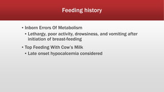Feeding history
▪ Inborn Errors Of Metabolism
▪ Lethargy, poor activity, drowsiness, and vomiting after
initiation of breast-feeding
▪ Top Feeding With Cow’s Milk
▪ Late onset hypocalcemia considered
 