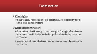 Examination
Vital signs:
Heart rate, respiration, blood pressure, capillary refill
time and temperature
General examination:
Gestation, birth weight, and weight for age  seizures
in a term ‘well baby’ or in large for date baby may be
different
presence of any obvious malformations or dysmorphic
features.
 