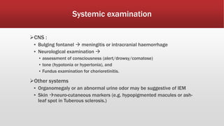 Systemic examination
CNS :
▪ Bulging fontanel  meningitis or intracranial haemorrhage
▪ Neurological examination 
▪ assessment of consciousness (alert/drowsy/comatose)
▪ tone (hypotonia or hypertonia), and
▪ Fundus examination for chorioretinitis.
Other systems
▪ Organomegaly or an abnormal urine odor may be suggestive of IEM
▪ Skin neuro-cutaneous markers (e.g. hypopigmented macules or ash-
leaf spot in Tuberous sclerosis.)
 
