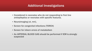 Additional Investigations
▪ Considered in neonates who do not responding to first line
antiepileptics or neonates with specific features.
▪ Neuroimaging (ct, mri),
▪ Screen for congenital infections (TORCH)
▪ Screen for inborn errors of metabolism
▪ An ARTERIAL BLOOD GAS should be performed if IEM is strongly
suspected
 