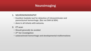 Neuroimaging
1. NEUROSONOGRAPHY
▪ Excellent bedside tool for detection of intraventricular and
parenchymal hemorrhage. (But not SAH & SDH)
▪ done in all infants with seizures.
2. CT scan
▪ Should generally be avoided
▪ 2nd tier investigation
▪ subarachnoid hemorrhage and developmental malformations
 