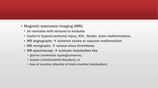 ▪ Magnetic resonance imaging (MRI)
▪ all neonates with seizures to evaluate
▪ Useful in hypoxic-ischemic injury, ICH , Stroke, brain malformations.
▪ MR angiography  ischemic stroke or vascular malformation
▪ MR venography  venous sinus thrombosis
▪ MR spectroscopy  evaluate metabolites like
▪ glycine (nonketotic hyperglycinemia),
▪ lactate (mitochondrial disorders), or
▪ loss of creatine (disorder of brain creatine metabolism)
 