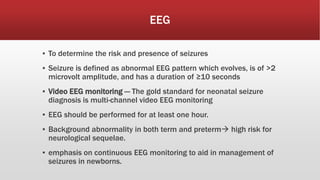 EEG
▪ To determine the risk and presence of seizures
▪ Seizure is defined as abnormal EEG pattern which evolves, is of >2
microvolt amplitude, and has a duration of ≥10 seconds
▪ Video EEG monitoring — The gold standard for neonatal seizure
diagnosis is multi-channel video EEG monitoring
▪ EEG should be performed for at least one hour.
▪ Background abnormality in both term and preterm high risk for
neurological sequelae.
▪ emphasis on continuous EEG monitoring to aid in management of
seizures in newborns.
 