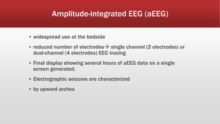 Amplitude-integrated EEG (aEEG)
▪ widespread use at the bedside
▪ reduced number of electrodes single channel (2 electrodes) or
dual-channel (4 electrodes) EEG tracing
▪ Final display showing several hours of aEEG data on a single
screen generated.
▪ Electrographic seizures are characterized
▪ by upward arches
 