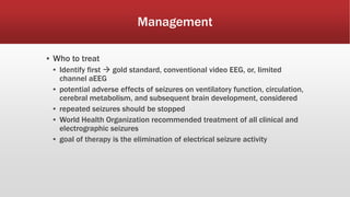 Management
▪ Who to treat
▪ Identify first  gold standard, conventional video EEG, or, limited
channel aEEG
▪ potential adverse effects of seizures on ventilatory function, circulation,
cerebral metabolism, and subsequent brain development, considered
▪ repeated seizures should be stopped
▪ World Health Organization recommended treatment of all clinical and
electrographic seizures
▪ goal of therapy is the elimination of electrical seizure activity
 