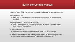 Easily correctable causes
▪ Correction of hypoglycemia hypocalcemia and hypomagnesemia :
▪ Hypoglycemia
▪ 2 mL/kg of 10% dextrose bolus injection followed by a continuous
infusion
▪ hypoglycemia - treated / excluded
▪ Give 2 mL/kg of 10% calcium gluconate IV over 10 minutes under
strict cardiac monitoring.
▪ If hypocalcemia
▪ Give additional calcium gluconate at 8 mL/kg/d for 3 days.
▪ If seizures continue despite hypocalcemia, 0.25 mL/kg of 50%
magnesium sulfate should be given intramuscularly.
 