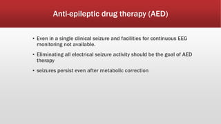Anti-epileptic drug therapy (AED)
▪ Even in a single clinical seizure and facilities for continuous EEG
monitoring not available.
▪ Eliminating all electrical seizure activity should be the goal of AED
therapy
▪ seizures persist even after metabolic correction
 