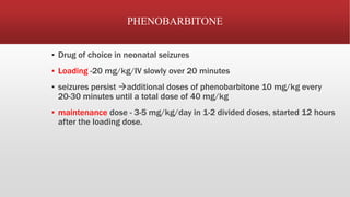 PHENOBARBITONE
▪ Drug of choice in neonatal seizures
▪ Loading -20 mg/kg/IV slowly over 20 minutes
▪ seizures persist additional doses of phenobarbitone 10 mg/kg every
20-30 minutes until a total dose of 40 mg/kg
▪ maintenance dose - 3-5 mg/kg/day in 1-2 divided doses, started 12 hours
after the loading dose.
 