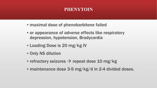 PHENYTOIN
▪ maximal dose of phenobarbitone failed
▪ or appearance of adverse effects like respiratory
depression, hypotension, Bradycardia
▪ Loading Dose is 20 mg/kg IV
▪ Only NS dilution
▪ refractory seizures  repeat dose 10 mg/kg
▪ maintenance dose 3-5 mg/kg/d in 2-4 divided doses.
 