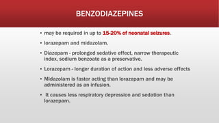 BENZODIAZEPINES
▪ may be required in up to 15-20% of neonatal seizures.
▪ lorazepam and midazolam.
▪ Diazepam - prolonged sedative effect, narrow therapeutic
index, sodium benzoate as a preservative.
▪ Lorazepam - longer duration of action and less adverse effects
▪ Midazolam is faster acting than lorazepam and may be
administered as an infusion.
▪ It causes less respiratory depression and sedation than
lorazepam.
 
