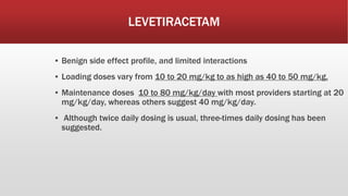 LEVETIRACETAM
▪ Benign side effect profile, and limited interactions
▪ Loading doses vary from 10 to 20 mg/kg to as high as 40 to 50 mg/kg.
▪ Maintenance doses 10 to 80 mg/kg/day with most providers starting at 20
mg/kg/day, whereas others suggest 40 mg/kg/day.
▪ Although twice daily dosing is usual, three-times daily dosing has been
suggested.
 
