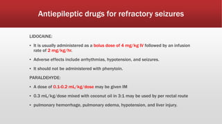 Antiepileptic drugs for refractory seizures
LIDOCAINE:
▪ It is usually administered as a bolus dose of 4 mg/kg IV followed by an infusion
rate of 2 mg/kg/hr.
▪ Adverse effects include arrhythmias, hypotension, and seizures.
▪ It should not be administered with phenytoin.
PARALDEHYDE:
▪ A dose of 0.1-0.2 mL/kg/dose may be given IM
▪ 0.3 mL/kg/dose mixed with coconut oil in 3:1 may be used by per rectal route
▪ pulmonary hemorrhage, pulmonary edema, hypotension, and liver injury.
 