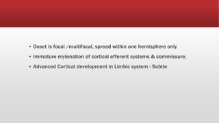 ▪ Onset is focal /multifocal, spread within one hemisphere only
▪ Immature mylenation of cortical efferent systems & commissure.
▪ Advanced Cortical development in Limbic system - Subtle
 