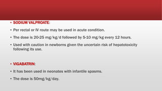 ▪ SODIUM VALPROATE:
▪ Per rectal or IV route may be used in acute condition.
▪ The dose is 20-25 mg/kg/d followed by 5-10 mg/kg every 12 hours.
▪ Used with caution in newborns given the uncertain risk of hepatotoxicity
following its use.
▪ VIGABATRIN:
▪ It has been used in neonates with infantile spasms.
▪ The dose is 50mg/kg/day.
 