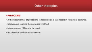 Other therapies
▪ PYRIDOXINE:
▪ A therapeutic trial of pyridoxine is reserved as a last resort in refractory seizures.
▪ Intravenous route is the preferred method
▪ intramuscular (IM) route be used
▪ hypotension and apnea can occur.
 
