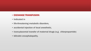 ▪ EXCHANGE TRANSFUSION:
▪ Indicated in
▪ life-threatening metabolic disorders,
▪ accidental injection of local anesthetic,
▪ trans-placental transfer of maternal drugs (e.g. chlorpropamide)
▪ bilirubin encephalopathy.
 