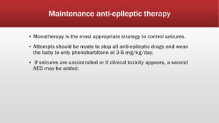 Maintenance anti-epileptic therapy
▪ Monotherapy is the most appropriate strategy to control seizures.
▪ Attempts should be made to stop all anti-epileptic drugs and wean
the baby to only phenobarbitone at 3-5 mg/kg/day.
▪ If seizures are uncontrolled or if clinical toxicity appears, a second
AED may be added.
 