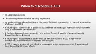 When to discontinue AED
▪ no specific guidelines
▪ Discontinue phenobarbitone as early as possible
▪ try to discontinue all medications at discharge if clinical examination is normal, irrespective
of etiology and EEG
▪ If neurological examination is persistently abnormal at discharge, AED is continued and the
baby is reassessed at one month.
▪ If the baby is normal on examination and seizure free at 1 month, phenobarbitone is
discontinued over 2 weeks.
▪ If neurological assessment is not normal, an EEG is obtained. If EEG is not overtly
paroxysmal, phenobarbitone is tapered and stopped.
▪ If EEG is overtly abnormal, the infant is reassessed in the same manner at 3 months and
then 3 monthly till 1 year of age
 
