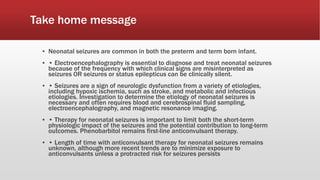 Take home message
▪ Neonatal seizures are common in both the preterm and term born infant.
▪ • Electroencephalography is essential to diagnose and treat neonatal seizures
because of the frequency with which clinical signs are misinterpreted as
seizures OR seizures or status epilepticus can be clinically silent.
▪ • Seizures are a sign of neurologic dysfunction from a variety of etiologies,
including hypoxic ischemia, such as stroke, and metabolic and infectious
etiologies. Investigation to determine the etiology of neonatal seizures is
necessary and often requires blood and cerebrospinal fluid sampling,
electroencephalography, and magnetic resonance imaging.
▪ • Therapy for neonatal seizures is important to limit both the short-term
physiologic impact of the seizures and the potential contribution to long-term
outcomes. Phenobarbitol remains first-line anticonvulsant therapy.
▪ • Length of time with anticonvulsant therapy for neonatal seizures remains
unknown, although more recent trends are to minimize exposure to
anticonvulsants unless a protracted risk for seizures persists
 