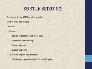 SUBTLE SEIZURES
Commonest type (50% of all seizures)
Mild & often are missed
Examples
• Ocular
• Tonic horizontal deviation of eyes
• Sustained eye opening
• Ocular fixation
• Cycled fluttering
• Oral-facial-lingual movements
• Chewing/tongue-thrusting/lip smacking/etc.,
 