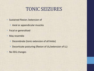 TONIC SEIZURES
• Sustained flexion /extension of
• Axial or appendicular muscles
• Focal or generalised
• May resemble
• Decerebrate (tonic extension of all limbs)
• Decorticate posturing (flexion of UL/extension of LL)
• No EEG changes
 