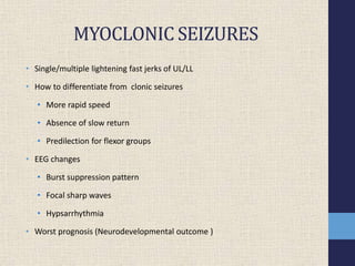 MYOCLONIC SEIZURES
• Single/multiple lightening fast jerks of UL/LL
• How to differentiate from clonic seizures
• More rapid speed
• Absence of slow return
• Predilection for flexor groups
• EEG changes
• Burst suppression pattern
• Focal sharp waves
• Hypsarrhythmia
• Worst prognosis (Neurodevelopmental outcome )
 