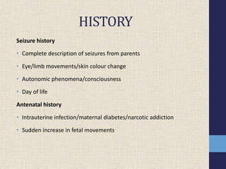 HISTORY
Seizure history
• Complete description of seizures from parents
• Eye/limb movements/skin colour change
• Autonomic phenomena/consciousness
• Day of life
Antenatal history
• Intrauterine infection/maternal diabetes/narcotic addiction
• Sudden increase in fetal movements
 