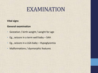 EXAMINATION
Vital signs
General examination
• Gestation / birth weight / weight for age
• Eg., seizure in a term well baby – SAH
• Eg., seizure in a LGA baby – Hypoglycemia
• Malformations / dysmorphic features
 
