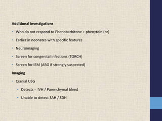 Additional investigations
• Who do not respond to Phenobarbitone + phenytoin (or)
• Earlier in neonates with specific features
• Neuroimaging
• Screen for congenital infections (TORCH)
• Screen for IEM (ABG if strongly suspected)
Imaging
• Cranial USG
• Detects - IVH / Parenchymal bleed
• Unable to detect SAH / SDH
 