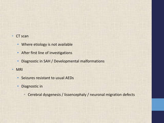 • CT scan
• Where etiology is not available
• After first line of investigations
• Diagnostic in SAH / Developmental malformations
• MRI
• Seizures resistant to usual AEDs
• Diagnostic in
• Cerebral dysgenesis / lissencephaly / neuronal migration defects
 