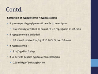 Contd.,
Correction of hypoglycemia / hypocalcaemia
• If you suspect hypoglycemia & unable to investigate
• Give 2 ml/kg of 10% D as bolus F/B 6-8 mg/kg/min as infusion
• If hypoglycemia is excluded
• NB should receive 2ml/kg of 10 % Ca IV over 10 mins
• If hypocalcemia +
• 8 ml/kg/d for 3 days
• If SZ persists despite hypocalcemia correction
• 0.25 ml/kg of 50% MgSO4 IM
 