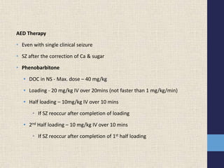 AED Therapy
• Even with single clinical seizure
• SZ after the correction of Ca & sugar
• Phenobarbitone
• DOC in NS - Max. dose – 40 mg/kg
• Loading - 20 mg/kg IV over 20mins (not faster than 1 mg/kg/min)
• Half loading – 10mg/kg IV over 10 mins
• If SZ reoccur after completion of loading
• 2nd Half loading – 10 mg/kg IV over 10 mins
• If SZ reoccur after completion of 1st half loading
 