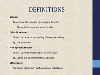 DEFINITIONS
• Seizures
• Paroxysmal alteration in neurological function
• Motor/behavior/autonomic function
• Epileptic seizures
• Clinical seizures corresponding EEG seizure activity
• Eg. Clonic seizures
• Non epileptic seizures
• Clinical seizures without EEG seizure activity
• Eg. Subtle and generalised tonic seizures
• EEG seizures
• Abnormal EEG activity with no clinical correlation
 