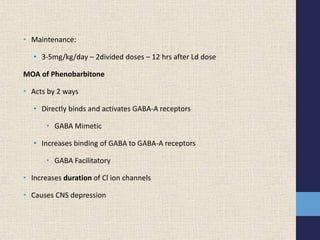 • Maintenance:
• 3-5mg/kg/day – 2divided doses – 12 hrs after Ld dose
MOA of Phenobarbitone
• Acts by 2 ways
• Directly binds and activates GABA-A receptors
• GABA Mimetic
• Increases binding of GABA to GABA-A receptors
• GABA Facilitatory
• Increases duration of Cl ion channels
• Causes CNS depression
 