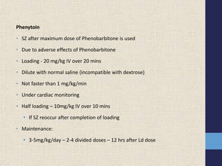 Phenytoin
• SZ after maximum dose of Phenobarbitone is used
• Due to adverse effects of Phenobarbitone
• Loading - 20 mg/kg IV over 20 mins
• Dilute with normal saline (incompatible with dextrose)
• Not faster than 1 mg/kg/min
• Under cardiac monitoring
• Half loading – 10mg/kg IV over 10 mins
• If SZ reoccur after completion of loading
• Maintenance:
• 3-5mg/kg/day – 2-4 divided doses – 12 hrs after Ld dose
 