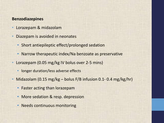 Benzodiazepines
• Lorazepam & midazolam
• Diazepam is avoided in neonates
• Short antiepileptic effect/prolonged sedation
• Narrow therapeutic index/Na benzoate as preservative
• Lorazepam (0.05 mg/kg IV bolus over 2-5 mins)
• longer duration/less adverse effects
• Midazolam (0.15 mg/kg – bolus F/B infusion 0.1- 0.4 mg/kg/hr)
• Faster acting than lorazepam
• More sedation & resp. depression
• Needs continuous monitoring
 