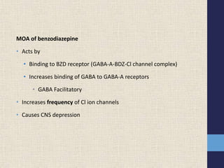 MOA of benzodiazepine
• Acts by
• Binding to BZD receptor (GABA-A-BDZ-Cl channel complex)
• Increases binding of GABA to GABA-A receptors
• GABA Facilitatory
• Increases frequency of Cl ion channels
• Causes CNS depression
 