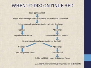 WHEN TO DISCONTINUE AED
New born on AED
Wean all AED except Phenobarbitone, once seizures controlled
Perform neurological examination prior to discharge
Normal Abnormal
Stop Phenobarbitone continue PBN for 1 month
Repeat neurological examination at 1 month
Normal Abnormal
Taper drugs over 2 wks Evaluate EEG
1. Normal EEG – taper drugs over 2 wks
2. Abnormal EEG continue drug reassess at 3 months
 