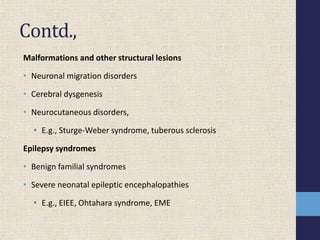 Contd.,
Malformations and other structural lesions
• Neuronal migration disorders
• Cerebral dysgenesis
• Neurocutaneous disorders,
• E.g., Sturge-Weber syndrome, tuberous sclerosis
Epilepsy syndromes
• Benign familial syndromes
• Severe neonatal epileptic encephalopathies
• E.g., EIEE, Ohtahara syndrome, EME
 